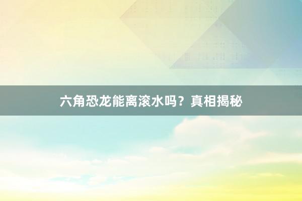 六角恐龙能离滚水吗？真相揭秘
