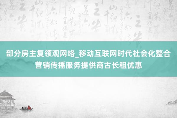 部分房主复领观网络_移动互联网时代社会化整合营销传播服务提供商古长租优惠